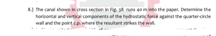 8.) The canal shown in cross section in Fig. 38 runs 40 m into the paper. Determine the
horizontal and vertical components of the hydrostatic force against the quarter-circle
wall and the point c.p. where the resultant strikes the wall.
