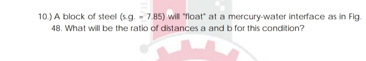 10.) A block of steel (s.g. = 7.85) will "float" at a mercury-water interface as in Fig.
48. What will be the ratio of distances a and b for this condition?
