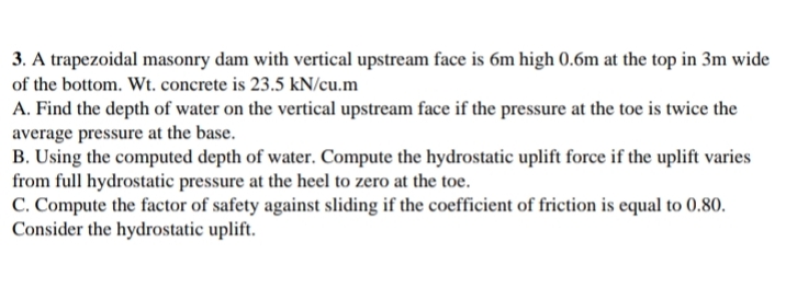 3. A trapezoidal masonry dam with vertical upstream face is 6m high 0.6m at the top in 3m wide
of the bottom. Wt. concrete is 23.5 kN/cu.m
A. Find the depth of water on the vertical upstream face if the pressure at the toe is twice the
average pressure at the base.
B. Using the computed depth of water. Compute the hydrostatic uplift force if the uplift varies
from full hydrostatic pressure at the heel to zero at the toe.
C. Compute the factor of safety against sliding if the coefficient of friction is equal to 0.80.
Consider the hydrostatic uplift.
