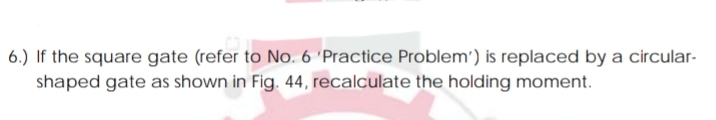 6.) If the square gate (refer to No. 6 'Practice Problem') is replaced by a circular-
shaped gate as shown in Fig. 44, recalculate the holding moment.
