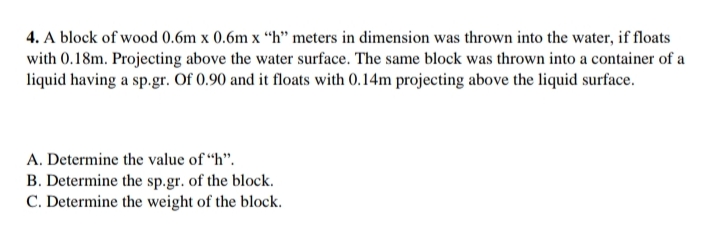 4. A block of wood 0.6m x 0.6m x “h" meters in dimension was thrown into the water, if floats
with 0.18m. Projecting above the water surface. The same block was thrown into a container of a
liquid having a sp.gr. Of 0.90 and it floats with 0.14m projecting above the liquid surface.
A. Determine the value of “h".
B. Determine the sp.gr. of the block.
C. Determine the weight of the block.
