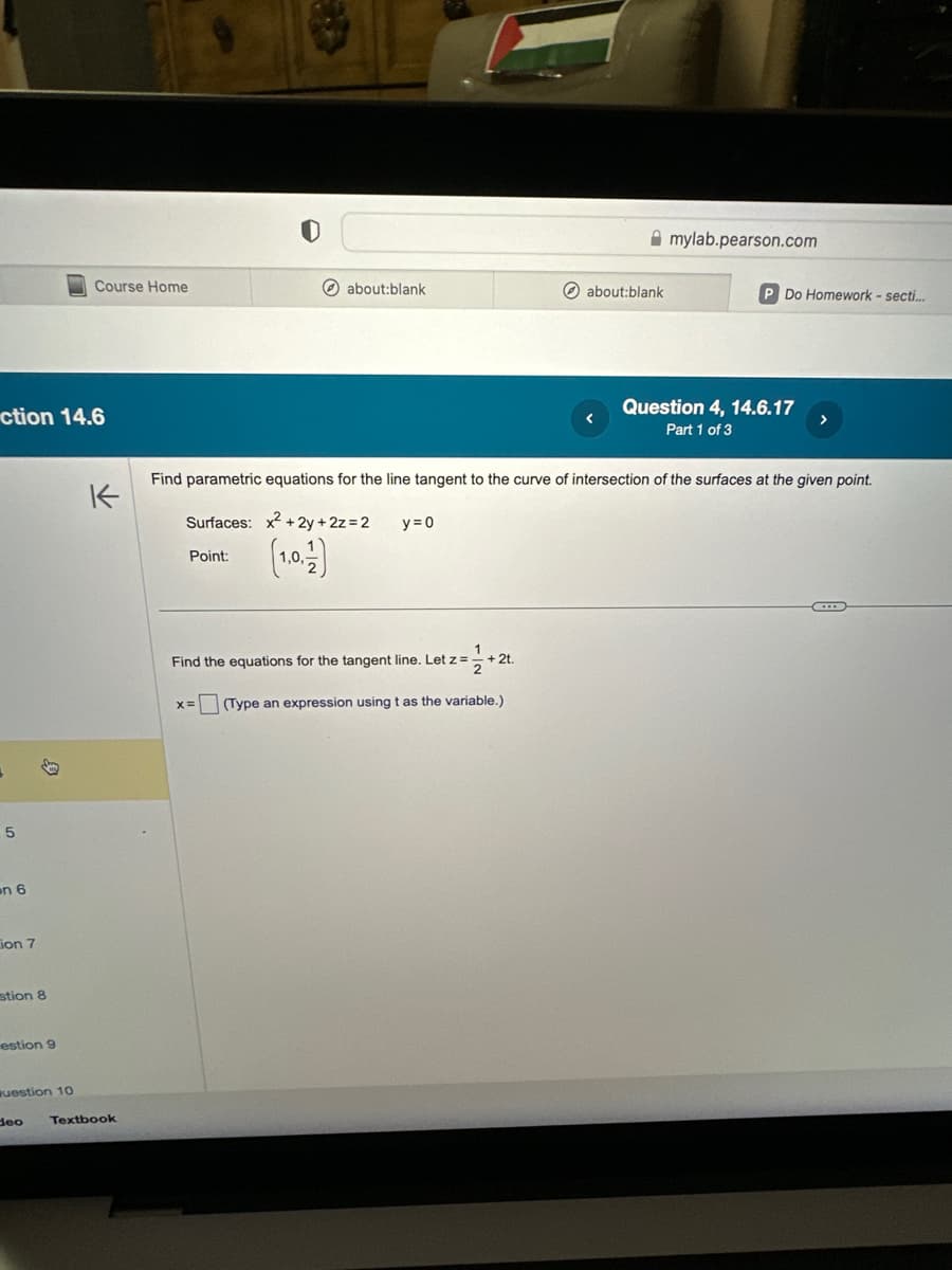 ction 14.6
+
5
on 6
ion 7
stion 8
estion 9
question 10
Course Home
deo
K
Textbook
about:blank
1.0.
Find the equations for the tangent line. Let z =
+2t.
Amylab.pearson.com
Find parametric equations for the line tangent to the curve of intersection of the surfaces at the given point.
Surfaces: x²+2y + 2z=2 y = 0
Point:
X= (Type an expression using t as the variable.)
about:blank
P Do Homework - secti...
Question 4, 14.6.17
Part 1 of 3
CD
