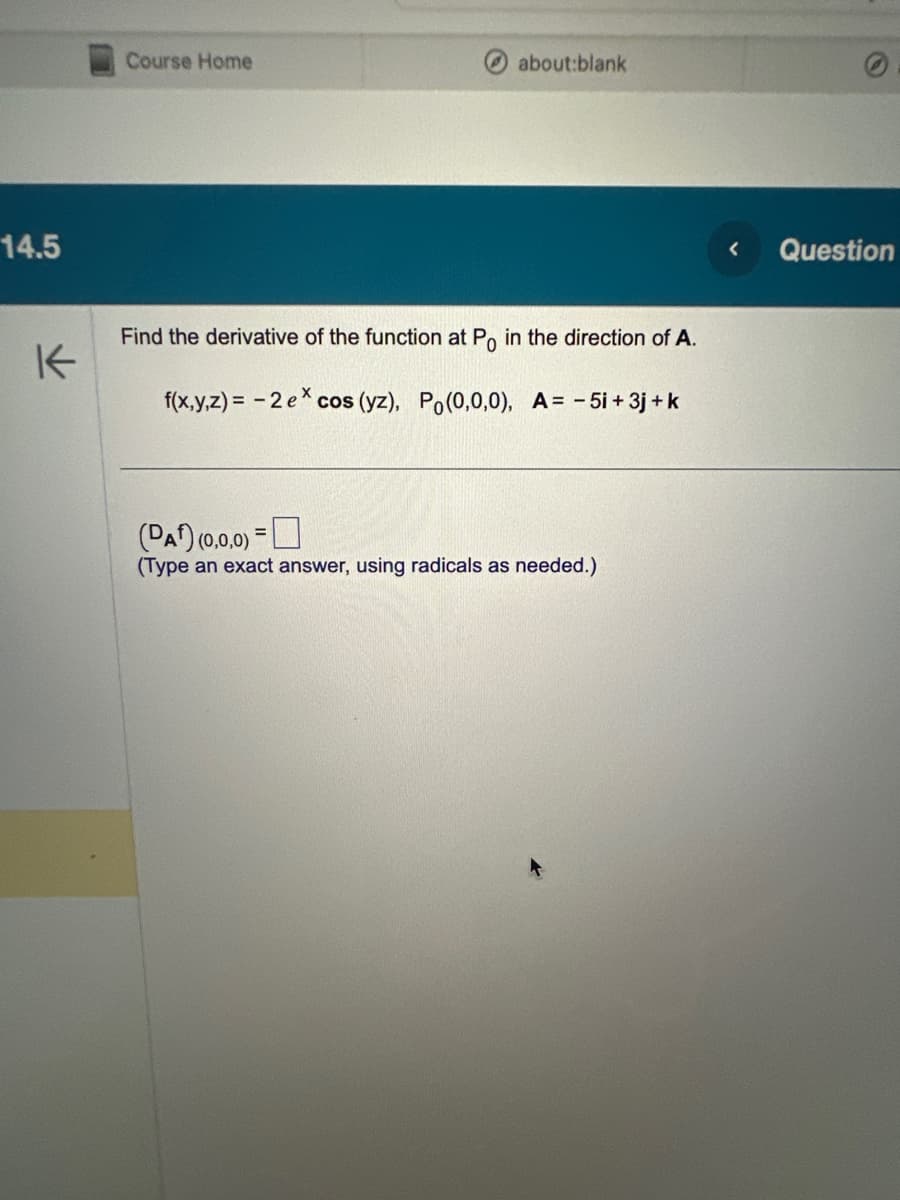 14.5
K
Course Home
about:blank
Find the derivative of the function at Po in the direction of A.
f(x,y,z)= -2 ex
cos (yz), Po(0,0,0), A= -5i + 3j+k
(PA) (0,0,0)
(Type an exact answer, using radicals as needed.)
=
<
Question