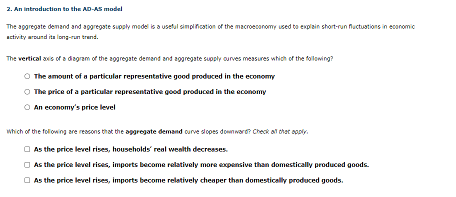 The aggregate demand and aggregate supply model is a useful simplification of the macroeconomy used to explain short-run fluctuations in economic
activity around its long-run trend.
The vertical axis of a diagram of the aggregate demand and aggregate supply curves measures which of the following?
The amount of a particular representative good produced in the economy
The price of a particular representative good produced in the economy
An economy's price level
Which of the following are reasons that the aggregate demand curve slopes downward? Check all that apply.
As the price level rises, households' real wealth decreases.
As the price level rises, imports become relatively more expensive than domestically produced goods.
As the price level rises, imports become relatively cheaper than domestically produced goods.
