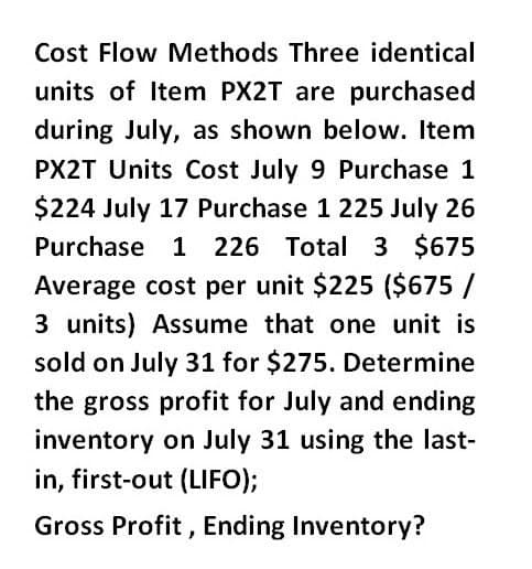 Cost Flow Methods Three identical
units of Item PX2T are purchased
during July, as shown below. Item
PX2T Units Cost July 9 Purchase 1
$224 July 17 Purchase 1 225 July 26
Purchase 1 226 Total 3 $675
Average cost per unit $225 ($675 /
3 units) Assume that one unit is
sold on July 31 for $275. Determine
the gross profit for July and ending
inventory on July 31 using the last-
in, first-out (LIFO);
Gross Profit, Ending Inventory?