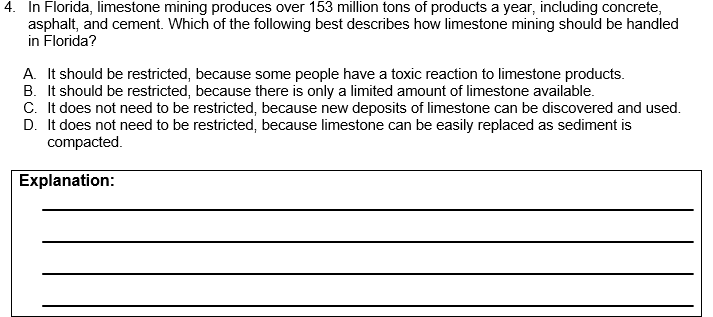 4. In Florida, limestone mining produces over 153 million tons of products a year, including concrete,
asphalt, and cement. Which of the following best describes how limestone mining should be handled
in Florida?
A. It should be restricted, because some people have a toxic reaction to limestone products.
B. It should be restricted, because there is only a limited amount of limestone available.
C. It does not need to be restricted, because new deposits of limestone can be discovered and used.
D. It does not need to be restricted, because limestone can be easily replaced as sediment is
compacted.
Explanation:
