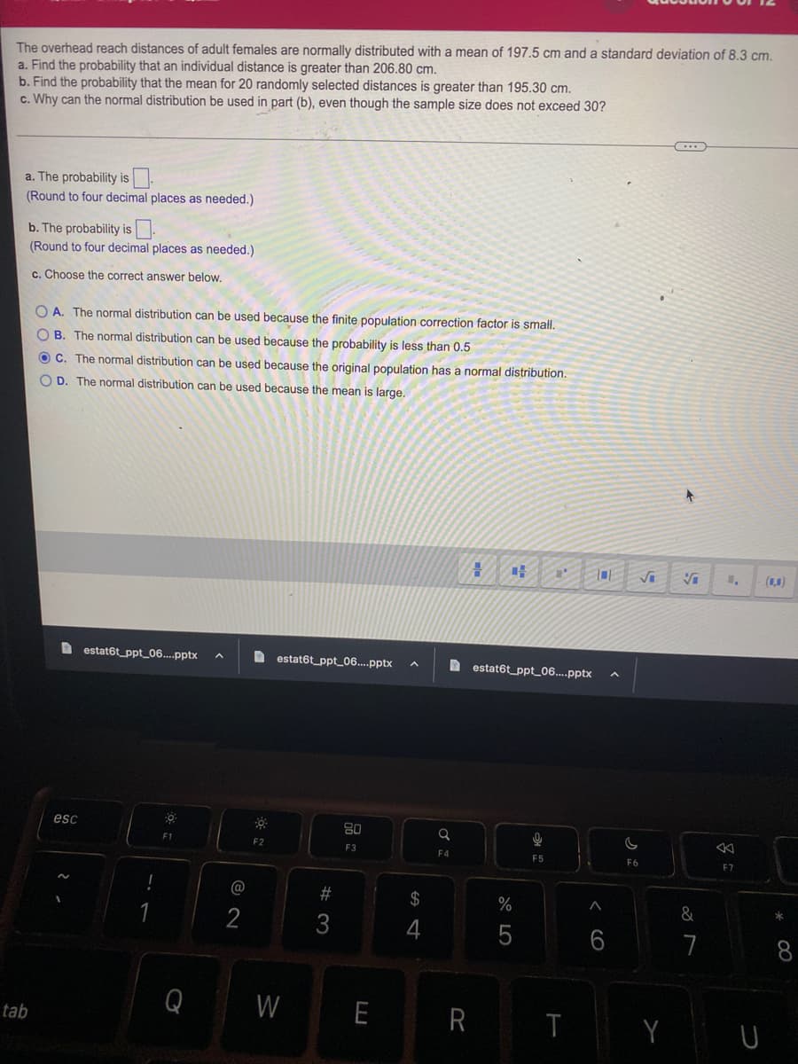 The overhead reach distances of adult females are normally distributed with a mean of 197.5 cm and a standard deviation of 8.3 cm.
a. Find the probability that an individual distance is greater than 206.80 cm.
b. Find the probability that the mean for 20 randomly selected distances is greater than 195.30 cm.
c. Why can the normal distribution be used in part (b), even though the sample size does not exceed 30?
a. The probability is
(Round to four decimal places as needed.)
b. The probability is
(Round to four decimal places as needed.)
c. Choose the correct answer below.
tab
OA. The normal distribution can be used because the finite population correction factor is small.
OB. The normal distribution can be used because the probability is less than 0.5
OC. The normal distribution can be used because the original population has a normal distribution.
OD. The normal distribution can be used because the mean is large.
esc
2.
estat6t_ppt_06....pptx
-.
0
F1
@
2
F2
estat6t_ppt_06....pptx
W
#3
80
F3
E
$
F4
H CH
R
estat6t_ppt_06....pptx
%
27 2
5
P
Q
F5
T
6
√
C
F6
Y
+
&
7
1,
F7
(0,0)
*
∞