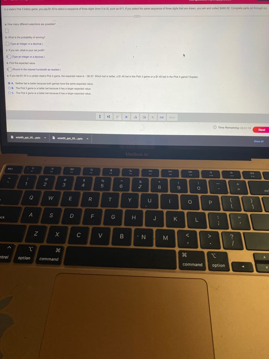 -
In a state's Pick 3 lottery game, you pay $1.45 to select a sequence of three digits (from 0 to 9), such as 811. If you select the same sequence of three digits that are drawn, you win and collect $480.92. Complete parts (a) through (e).
ck
a. How many different selections are possible?
b. What is the probability of winning?
(Type an integer or a decimal.)
c. If you win, what is your net profit?
(Type an integer or a decimal.)
d. Find the expected value.
$(Round to the nearest hundredth as needed.)
e. If you bet $1.45 in a certain state's Pick 4 game, the expected value is - $0.97. Which bet is better, a $1.45 bet in the Pick 3 game or a $1.45 bet in the Pick 4 game? Explain.
A. Neither bet is better because both games have the same expected value.
OB. The Pick 3 game is a better bet because it has a larger expected value.
OC. The Pick 4 game is a better bet because it has a larger expected value.
esc
ntrol
estat6t_ppt05....pptx A
!
1
FI
a
A
1
option
Z
@
2
*
59
W
S
estat6tppt 05....pptx A
X
command
#
3
80
F3
E
D
C
$
4
q
F4
R
F
1
%
сла
5
V
DA L' [0]
f
FS
L
T
G
>
6
B
MacBook Air
G
F6
√ S 1, (10) More
Y
H
&
7
N
K
W
U
J
*
8
30
M
DII
FB
-
(
9
K
DD
F9
O
V -
)
O
L
command
4
F10
P
^.
I
Time Remaining: 00:51:19
:
;
option
F11
{
[
?
1
+ "
=
An
Show All
F12
Next
}
1
11
BI
del