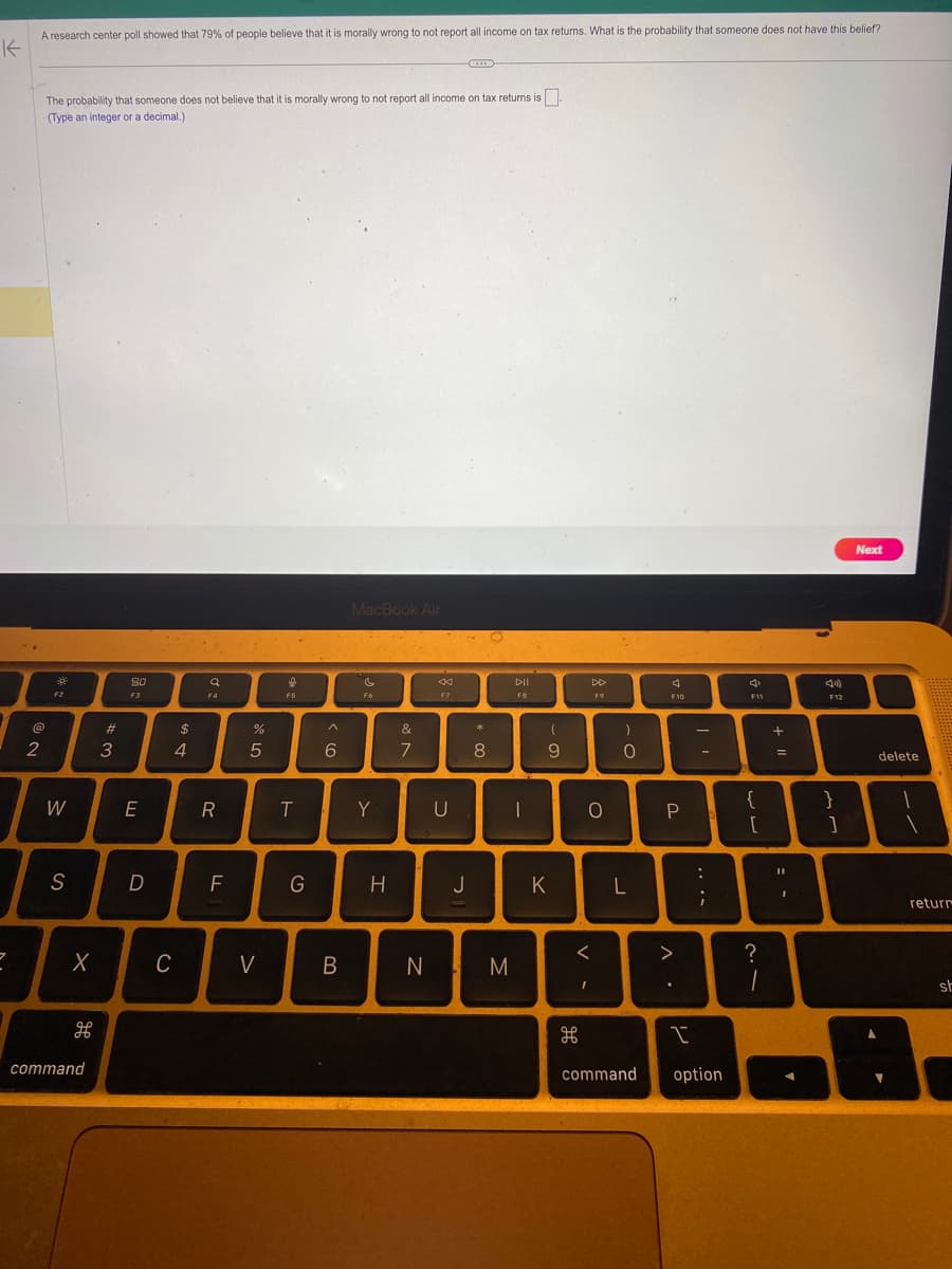 K
2
A research center poll showed that 79% of people believe that it is morally wrong to not report all income on tax returns. What is the probability that someone does not have this belief?
The probability that someone does not believe that it is morally wrong to not report all income on tax returns is
(Type an integer or a decimal.)
@
2
F2
W
S
X
H
command
#
3
80
F3
E
D
$
4
C
Q
F4
R
F
%
5
V
f
F5
T
G
^
6
B
MacBook Air
F6
Y
&
7
F7
N
U
* 00
8
H J
M
DII
F8
I
(
9
K
க
O
<
DD
F9
I
)
O
L
command
4
F10
P
^
.
-
:
;
I
option
F11
ww
?
1
+ "
= -
4)
F12
}
]
Next
delete
1
return
sh