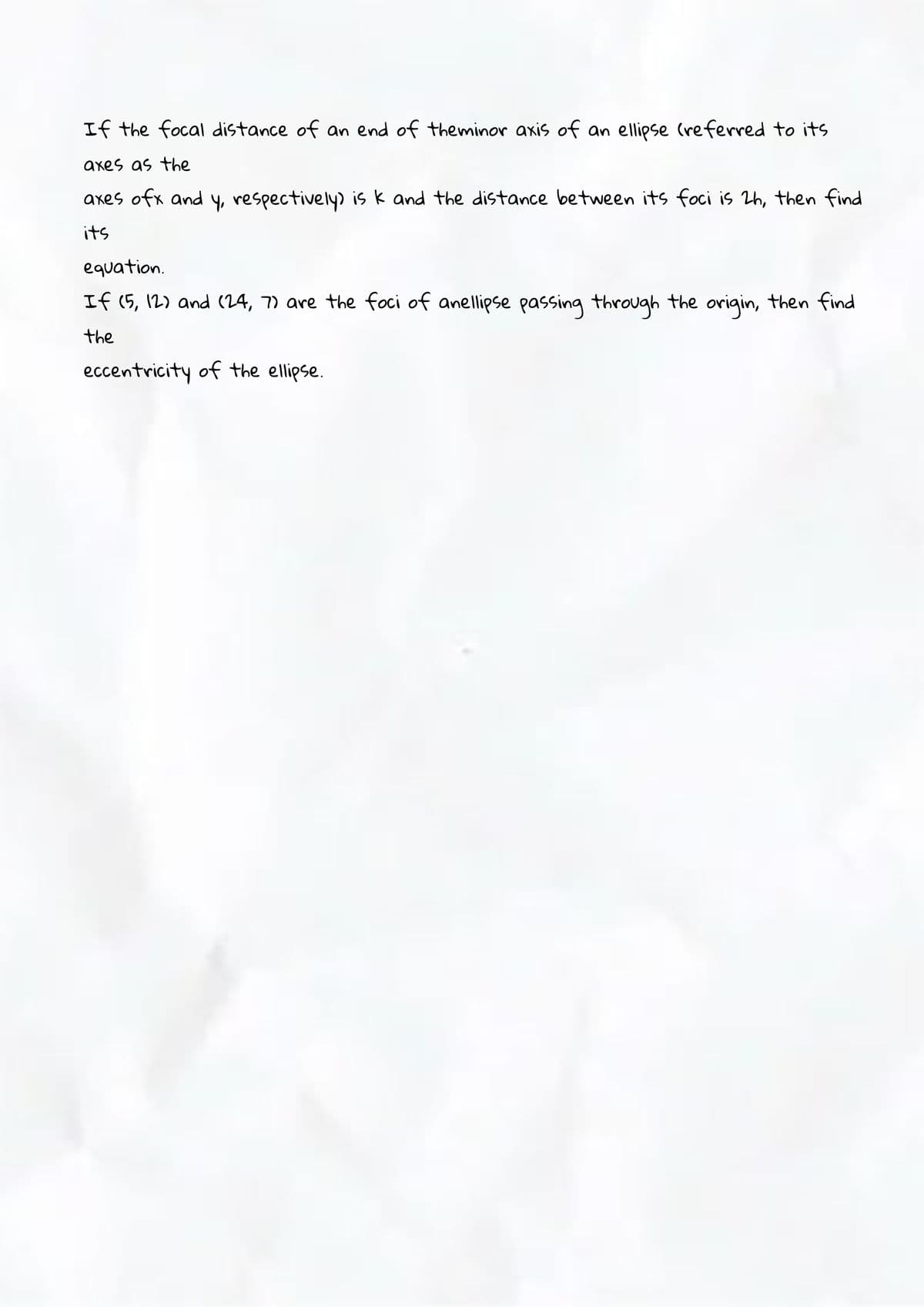 If the focal distance of an end of theminor axis of an ellipse (referred to its
axes as the
axes ofx and y, respectively) is k and the distance between its foci is 2h, then find
its
equation.
If (5, 12) and (24, 7) are the foci of anellipse passing through the origin, then find
the
eccentricity of the ellipse.
