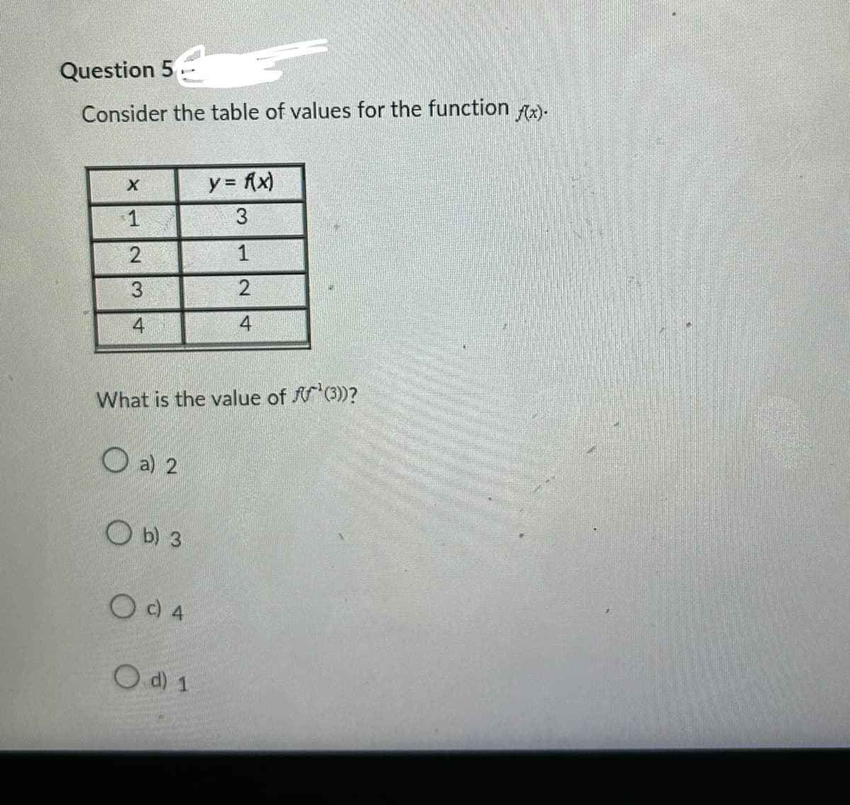 Question 5
Consider the table of values for the function f(x).
X
1
23
4
a) 2
What is the value of ¹(3))?
O b) 3
O c) 4
y = f(x)
3
O d) 1
1
2
4