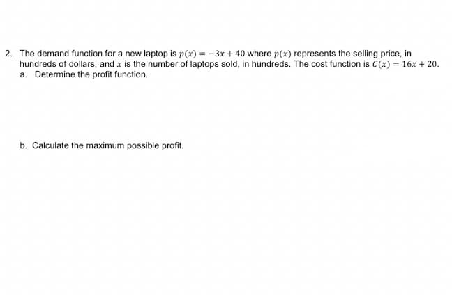 2. The demand function for a new laptop is p(x) = -3x + 40 where p(x) represents the selling price, in
hundreds of dollars, and x is the number of laptops sold, in hundreds. The cost function is C(x) = 16x + 20.
a. Determine the profit function.
b. Calculate the maximum possible profit.