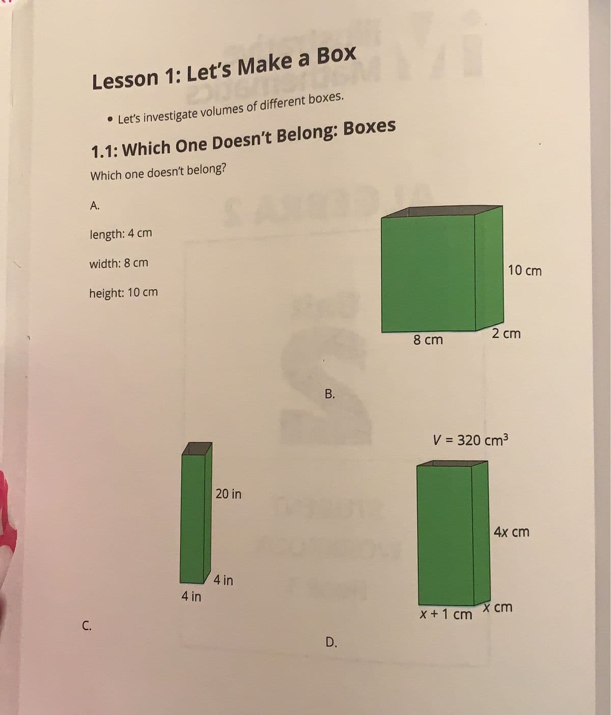 Lesson 1: Let's Make a Box
• Let's investigate volumes of different boxes.
1.1: Which One Doesn't Belong: Boxes
Which one doesn't belong?
SAS
А.
length: 4 cm
width: 8 cm
10 cm
height: 10 cm
2 cm
8 cm
В.
V = 320 cm3
20 in
4x ст
4 in
4 in
x ст
x +1 cm
С.
B.
D.
