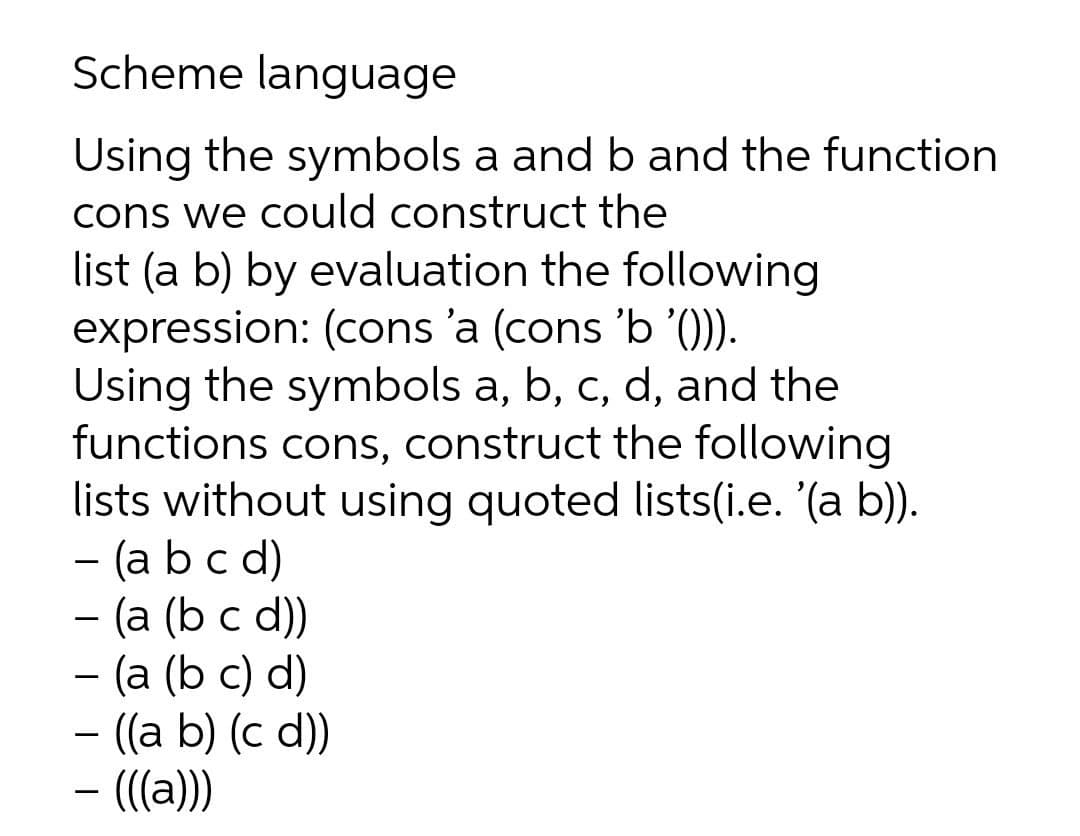 Scheme language
Using the symbols a and b and the function
cons we could construct the
list (a b) by evaluation the following
expression: (cons 'a (cons 'b '()).
Using the symbols a, b, c, d, and the
functions cons, construct the following
lists without using quoted lists(i.e. '(a b)).
- (a b c d)
— (а (b c d))
- (a (b c) d)
- ((a b) (c d))
- ((a))
