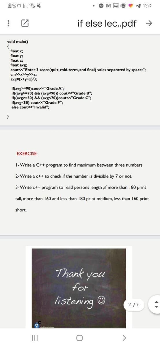 %YT I. 3
if else lec..pdf >
void main()
{
float x;
float y;
float z;
float avg;
cout<<"Enter 3 score(quiz, mid-term, and final) vales separated by space:";
cin>>x>>y>>z;
avg=(x+y+z)/3;
if(avg>=90)cout<<"Grade A";
if((avg>=70) && (avg<90)) cout<<"Grade B";
if((avg>=50) && (avg<70))cout<<"Grade C";
if(avg<50) cout<<"Grade F";
else cout<<"Invalid";
EXERCISE:
|-Write a C++ program to find maximum between three numbers
2-Write a c++ to check if the number is divisible by 7 or not.
3-Write c++ program to read persons length ,if more than 180 print
tall, more than I160 and less than 180 print medium, less than 160 print
short.
Thank you
for
listening ©
II
