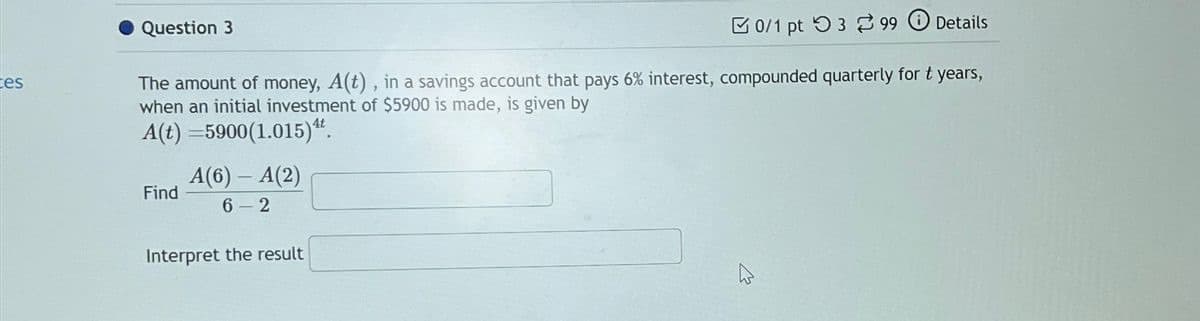 Ces
Question 3
0/1 pt 399 Details
The amount of money, A(t), in a savings account that pays 6% interest, compounded quarterly for t years,
when an initial investment of $5900 is made, is given by
A(t)=5900(1.015).
Find
A(6) - A(2)
6-2
Interpret the result