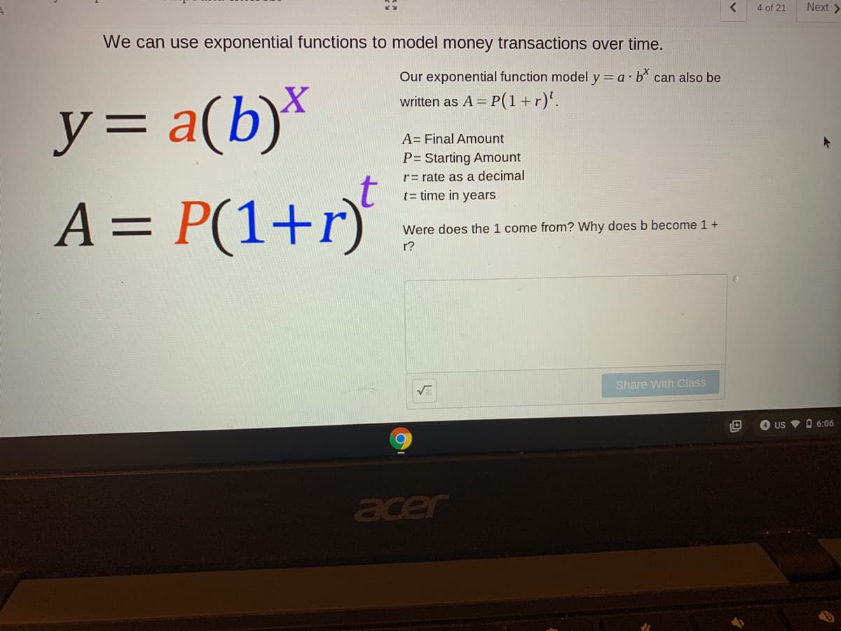 4 of 21
Next >
We can use exponential functions to model money transactions over time.
Our exponential function model y = a b can also be
y3D
y= a(b)*
A = P(1+r)
written as A = P(1+r)'.
y%3=
A= Final Amount
P= Starting Amount
r= rate as a decimal
t= time in years
Were does the 1 come from? Why does b become 1 +
r?
Share With Class
4 US V O 6:06
acer
