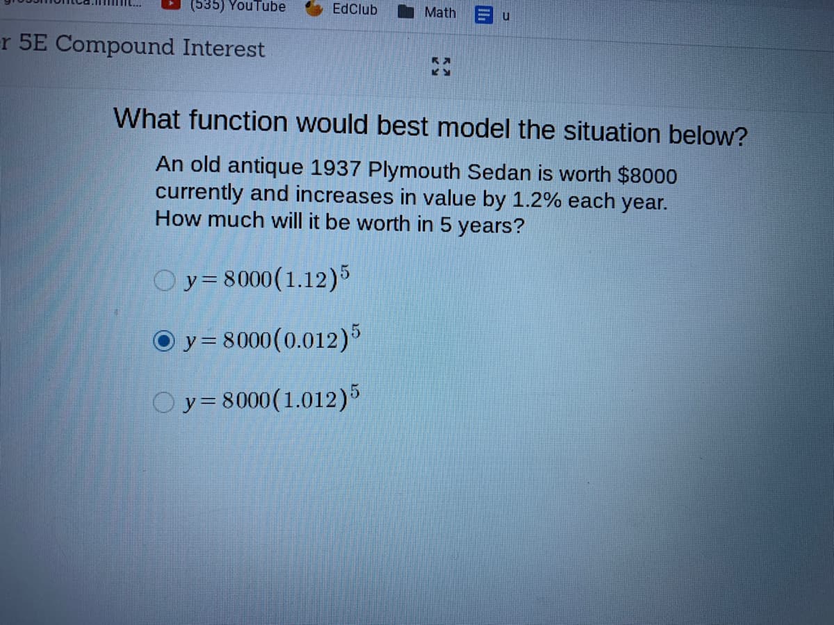 (535) YouTube
EdClub
Math
r 5E Compound Interest
What function would best model the situation below?
An old antique 1937 Plymouth Sedan is worth $8000
currently and increases in value by 1.2% each year.
How much will it be worth in 5 years?
Oy=8000(1.12)5
O y = 8000(0.012)5
Oy=8000(1.012)5
