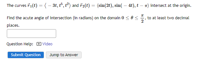 The curves F1(t) = ( − 3t, t5, t²) and r₂(t) = (sin(2t), sin( - 4t), t - ) intersect at the origin.
ㅠ
Find the acute angle of intersection (in radians) on the domain 0 << to at least two decimal
places.
2'
Question Help: Video
Submit Question Jump to Answer