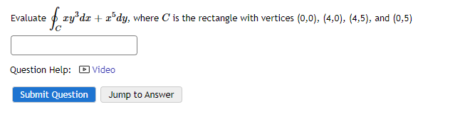 Evaluate
e f xy³da + a³dy, where C' is the rectangle with vertices (0,0), (4,0), (4,5), and (0,5)
Question Help: Video
Submit Question Jump to Answer