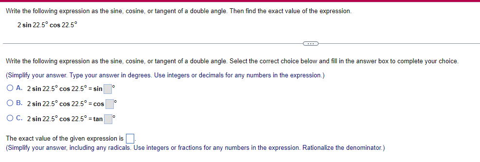 Write the following expression as the sine, cosine, or tangent of a double angle. Then find the exact value of the expression.
2 sin 22.5° cos 22.5°
Write the following expression as the sine, cosine, or tangent of a double angle. Select the correct choice below and fill in the answer box to complete your choice.
(Simplify your answer. Type your answer in degrees. Use integers or decimals for any numbers in the expression.)
OA. 2 sin 22.5° cos 22.5° sin
o
OB. 2 sin 22.5° cos 22.5° cos
OC. 2 sin 22.5° cos 22.5° = tan
The exact value of the given expression is ☐ .
(Simplify your answer, including any radicals. Use integers or fractions for any numbers in the expression. Rationalize the denominator.)