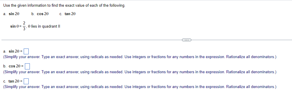 Use the given information to find the exact value of each of the following.
a. sin 20
b. cos 20
c. tan 20
2
sin 0 =
3'
O lies in quadrant II
a. sin 20 =
(Simplify your answer. Type an exact answer, using radicals as needed. Use integers or fractions for any numbers in the expression. Rationalize all denominators.)
b. cos 20
☐ =
(Simplify your answer. Type an exact answer, using radicals as needed. Use integers or fractions for any numbers in the expression. Rationalize all denominators.)
c. tan 20 =
(Simplify your answer. Type an exact answer, using radicals as needed. Use integers or fractions for any numbers in the expression. Rationalize all denominators.)