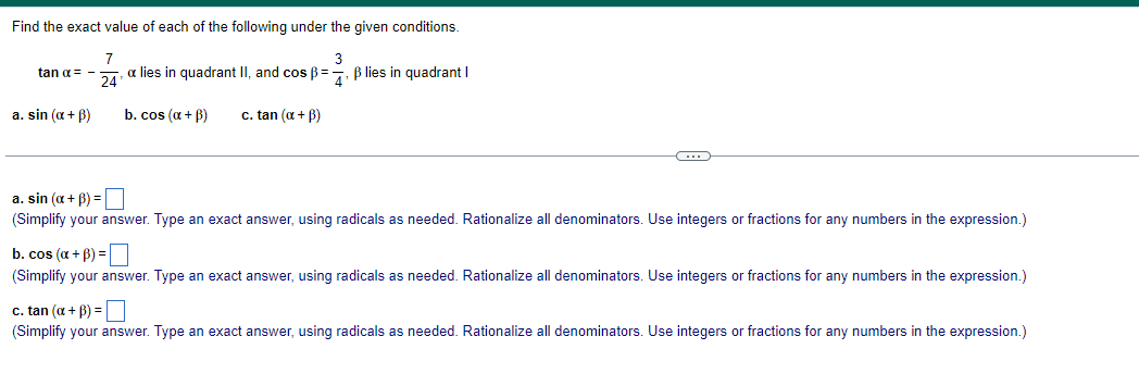 Find the exact value of each of the following under the given conditions.
3
œ lies in quadrant II, and cos ẞ= 4. ẞ lies in quadrant I
7
tan α = -
24'
a. sin (α + ẞ)
b. cos (a+ẞ)
c. tan (α+ẞ)
a. sin (α + B) = ☐
(Simplify your answer. Type an exact answer, using radicals as needed. Rationalize all denominators. Use integers or fractions for any numbers in the expression.)
b. cos (a + B) = ☐
(Simplify your answer. Type an exact answer, using radicals as needed. Rationalize all denominators. Use integers or fractions for any numbers in the expression.)
c. tan (α + B) = ☐
(Simplify your answer. Type an exact answer, using radicals as needed. Rationalize all denominators. Use integers or fractions for any numbers in the expression.)