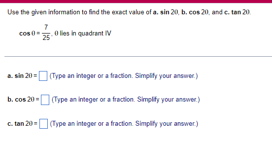 Use the given information to find the exact value of a. sin 20, b. cos 20, and c. tan 20.
cos 0=
7
25'
O lies in quadrant IV
a. sin 20=
(Type an integer or a fraction. Simplify your answer.)
b. cos 20=
(Type an integer or a fraction. Simplify your answer.)
c. tan 20=
(Type an integer or a fraction. Simplify your answer.)