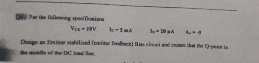 Q For the following specifications
Vez 10V
lc 5 mA
Is-20 MA
A.--9
Design an Emitter stabilized (cmitter feedback) Bias circuit and ensure that the Q-point in
the middle ofr the DC load linc.
