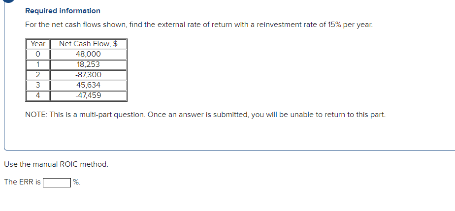 Required information
For the net cash flows shown, find the external rate of return with a reinvestment rate of 15% per year.
Year
Net Cash Flow, $
48,000
18,253
1
-87,300
45,634
-47,459
4
NOTE: This is a multi-part question. Once an answer is submitted, you will be unable to return to this part.
Use the manual ROIC method.
The ERR is
|%.
