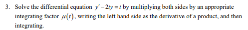 3. Solve the differential equation y' - 2ty = t by multiplying both sides by an appropriate
integrating factor u(t), writing the left hand side as the derivative of a product, and then
integrating.
