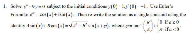 1. Solve y" +9y= 0 subject to the initial conditions y(0)=1, y'(0) =-1. Use Euler's
Formula: e* = cos(x)+i sin(x). Then re-write the solution as a single sinusoid using the
(0 if a 20
a ifa<0°
identity Asin (x)+B cos(x)=VA² +B² sin(x+@), where p = tan
+
A
