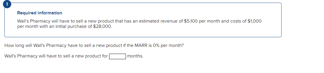 Required information
Wall's Pharmacy will have to sell a new product that has an estimated revenue of $5,100 per month and costs of $1,000
per month with an initial purchase of $28,000.
How long will Wall's Pharmacy have to sell a new product if the MARR is 0% per month?
Wall's Pharmacy will have to sell a new product for
months.
