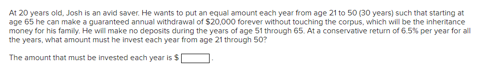 At 20 years old, Josh is an avid saver. He wants to put an equal amount each year from age 21 to 50 (30 years) such that starting at
age 65 he can make a guaranteed annual withdrawal of $20,000 forever without touching the corpus, which will be the inheritance
money for his family. He will make no deposits during the years of age 51 through 65. At a conservative return of 6.5% per year for all
the years, what amount must he invest each year from age 21 through 50?
The amount that must be invested each year is $
