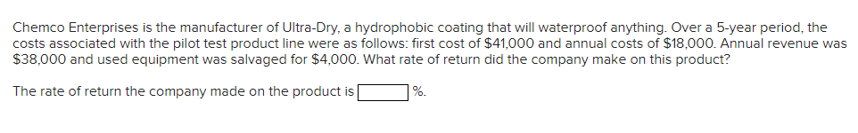 Chemco Enterprises is the manufacturer of Ultra-Dry, a hydrophobic coating that will waterproof anything. Over a 5-year period, the
costs associated with the pilot test product line were as follows: first cost of $41,000 and annual costs of $18,000. Annual revenue was
$38,000 and used equipment was salvaged for $4,000. What rate of return did the company make on this product?
The rate of return the company made on the product is
%.
