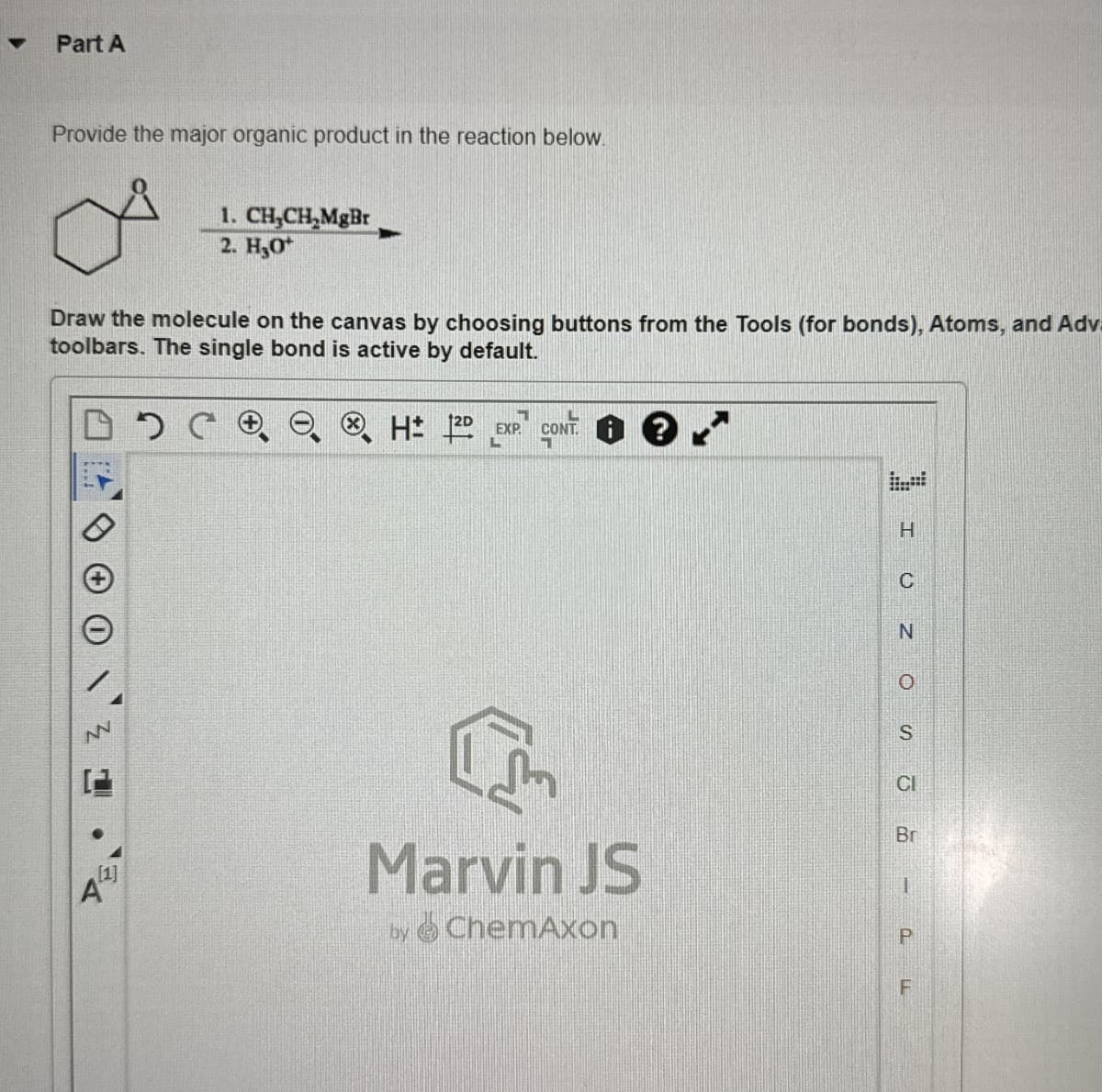 Part A
Provide the major organic product in the reaction below.
1. CH,CH,MgBr
2. H₂O
Draw the molecule on the canvas by choosing buttons from the Tools (for bonds), Atoms, and Adva
toolbars. The single bond is active by default.
⑧ H12
L
L
EXP
CONT
71
A
[1]
Marvin JS
by ChemAxon
H
C
N
ZO
S
CI
Br