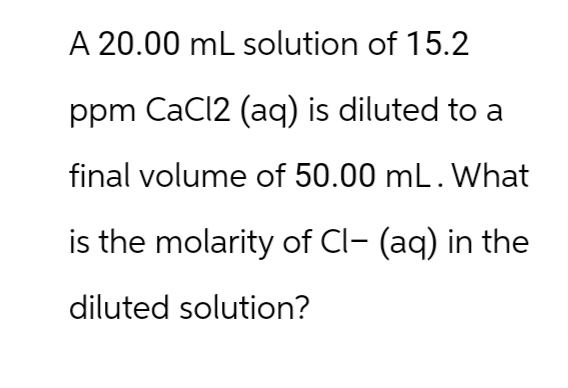 A 20.00 mL solution of 15.2
ppm CaCl2 (aq) is diluted to a
final volume of 50.00 mL. What
is the molarity of Cl- (aq) in the
diluted solution?