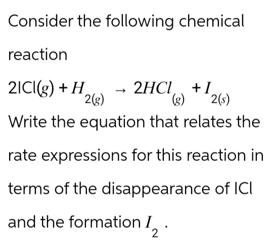 Consider the following chemical
reaction
21CI(g) + H2(g)
2HCI +I
(g) 2(s)
Write the equation that relates the
rate expressions for this reaction in
terms of the disappearance of ICI
and the formation 12.