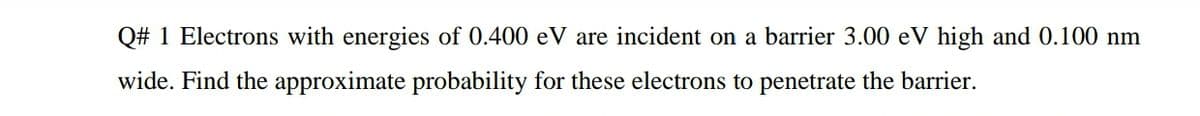 Q# 1 Electrons with energies of 0.400 eV are incident on a barrier 3.00 eV high and 0.100 nm
wide. Find the approximate probability for these electrons to penetrate the barrier.
