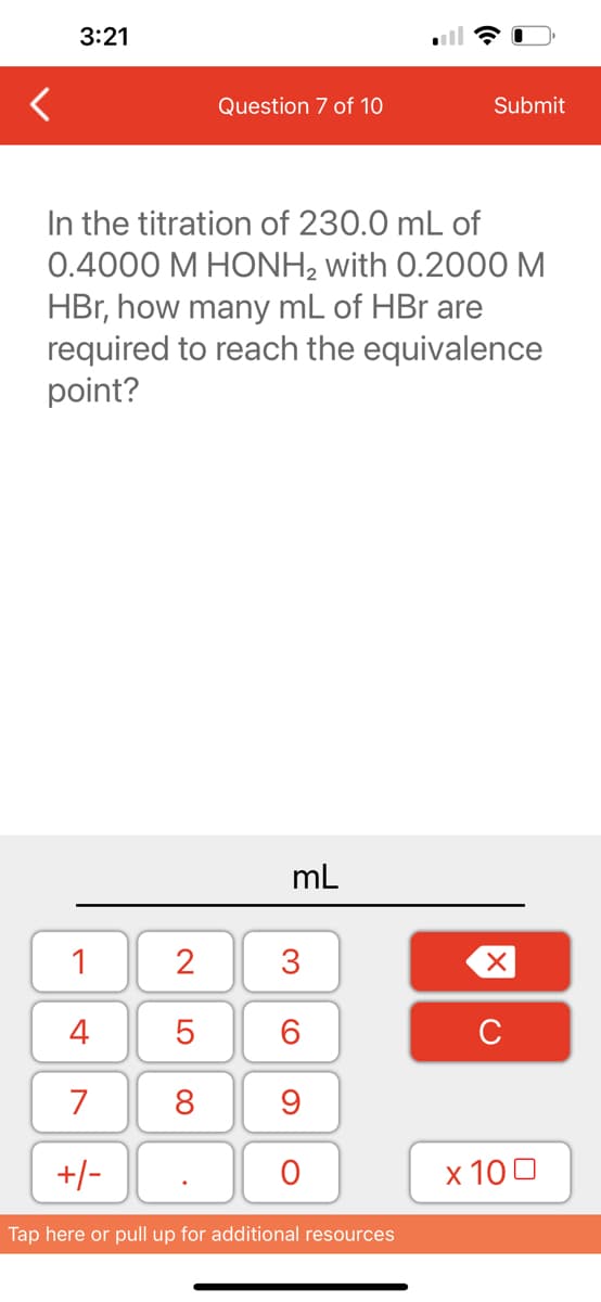 3:21
1
4
7
+/-
Question 7 of 10
In the titration of 230.0 mL of
0.4000 M HONH₂ with 0.2000 M
HBr, how many mL of HBr are
required to reach the equivalence
point?
2
5
8
mL
3
60
9
O
Submit
Tap here or pull up for additional resources
XU
x 100