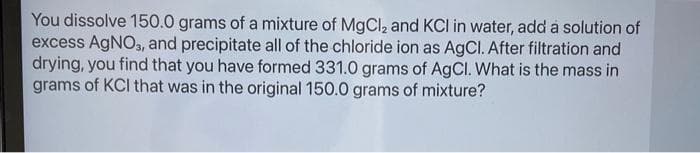 You dissolve 150.0 grams of a mixture of MgCl₂ and KCI in water, add a solution of
excess AgNO3, and precipitate all of the chloride ion as AgCl. After filtration and
drying, you find that you have formed 331.0 grams of AgCl. What is the mass in
grams of KCl that was in the original 150.0 grams of mixture?