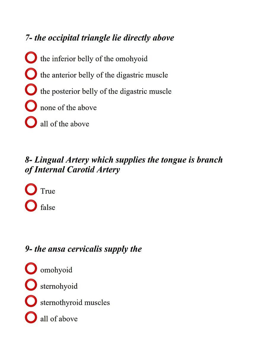 7- the occipital triangle lie directly above
the inferior belly of the omohyoid
the anterior belly of the digastric muscle
the posterior belly of the digastric muscle
none of the above
O all of the above
8- Lingual Artery which supplies the tongue is branch
of Internal Carotid Artery
O True
O false
9- the ansa cervicalis supply the
omohyoid
sternohyoid
sternothyroid muscles
O all of above
