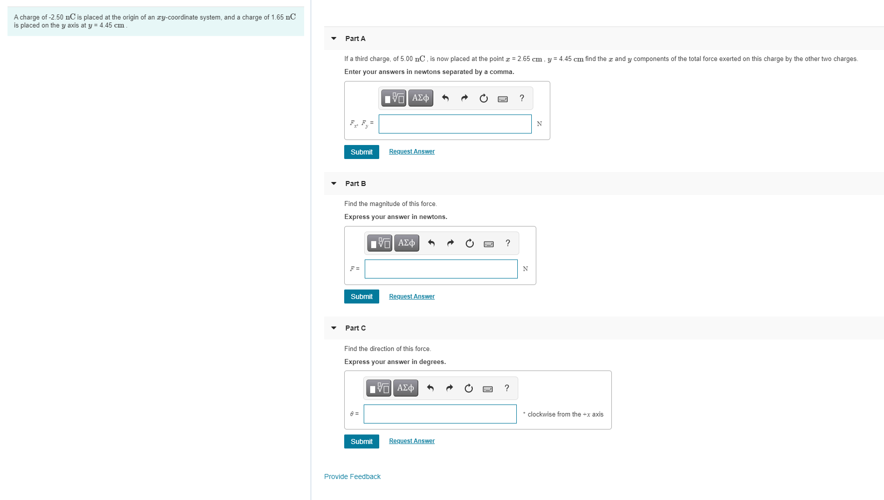 A charge of -2.50 nC is placed at the origin of an ry-coordinate system, and a charge of 1.65 nC
is placed on the y axis at y = 4.45 cm
Part A
If a third charge, of 5.00 nC , i now placed at the point z = 2.65 cm , y = 4.45 cm find the z and y components of the total force exerted on this charge by the other two charges.
Enter your answers in newtons separated by a comma.
nν ΑΣφ
?
Submit
Request Answer
Part B
Find the magnitude of this force.
Express your answer in newtons.
?
F =
N
Submit
Request Answer
Part C
Find the direction of this force.
