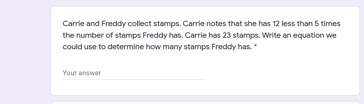 Carrie and Freddy collect stamps. Carrie notes that she has 12 less than 5 times
the number of stamps Freddy has. Carrie has 23 stamps. Write an equation we
could use to determine how many stamps Freddy has. *
Your answer
