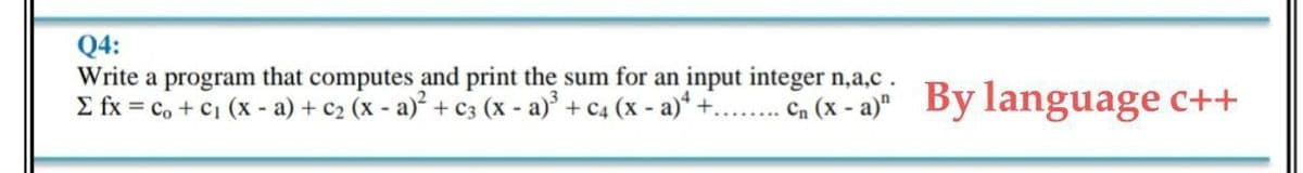 Q4:
Write a program that computes and print the sum for an input integer n,a,c.
E fx = c, + C1 (x - a) + c2 (x - a) + c3 (x - a)' + C4 (x - a)* +..... Cn (x - a)"
By language c++
