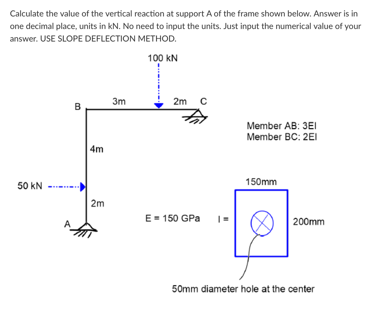 Calculate the value of the vertical reaction at support A of the frame shown below. Answer is in
one decimal place, units in kN. No need to input the units. Just input the numerical value of your
answer. USE SLOPE DEFLECTION METHOD.
100 kN
3m
2m
B
Member AB: 3EI
Member BC: 2EI
4m
150mm
50 kN
2m
E = 150 GPa
| =
200mm
A
50mm diameter hole at the center
