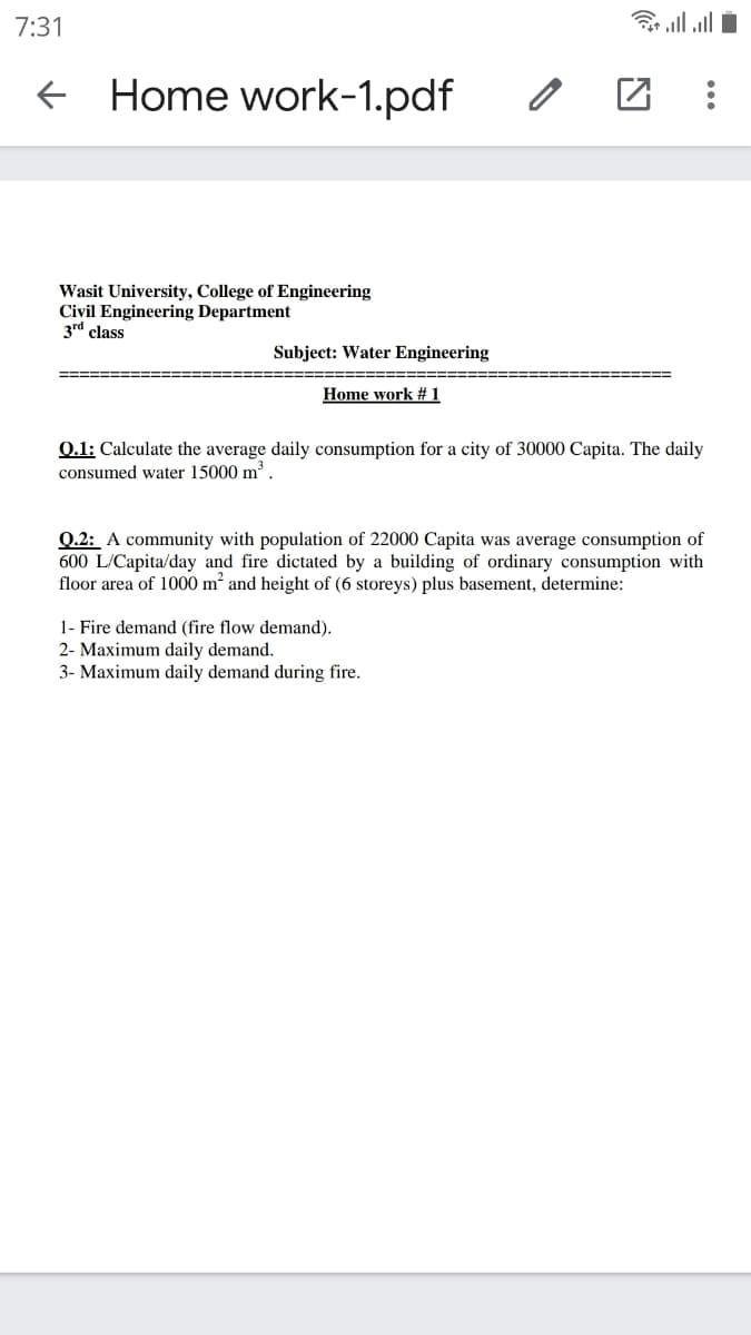 7:31
ll all i
E Home work-1.pdf
Wasit University, College of Engineering
Civil Engineering Department
3rd class
Subject: Water Engineering
Home work # 1
0.1: Calculate the average daily consumption for a city of 30000 Capita. The daily
consumed water 15000 m'.
Q.2: A community with population of 22000 Capita was average consumption of
600 L/Capita/day and fire dictated by a building of ordinary consumption with
floor area of 1000 m and height of (6 storeys) plus basement, determine:
1- Fire demand (fire flow demand).
2- Maximum daily demand.
3- Maximum daily demand during fire.
