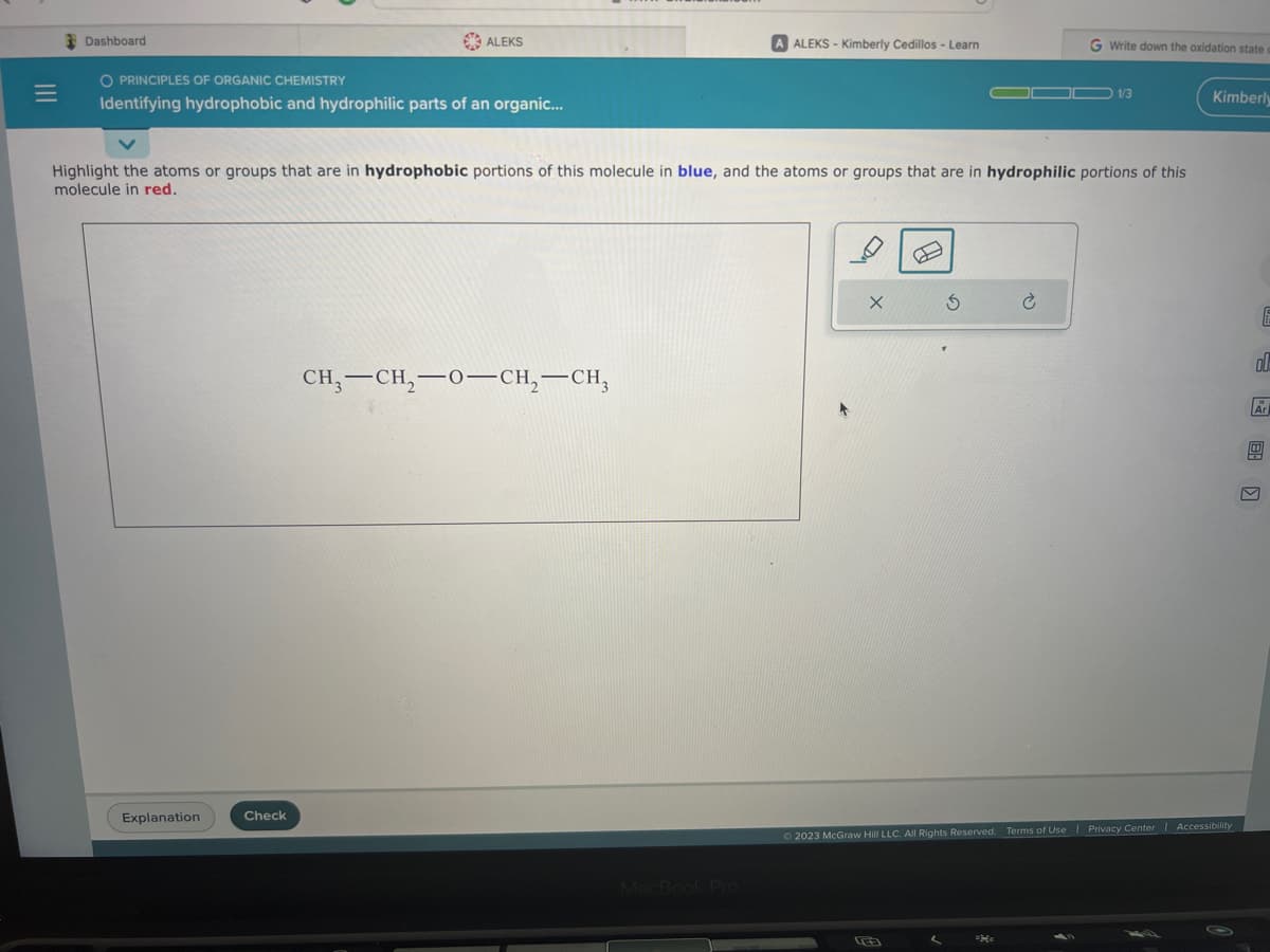 Dashboard
O PRINCIPLES OF ORGANIC CHEMISTRY
Identifying hydrophobic and hydrophilic parts of an organic...
ALEKS
Explanation
Check
Highlight the atoms or groups that are in hydrophobic portions of this molecule in blue, and the atoms or groups that are in hydrophilic portions of this
molecule in red.
CH3-CH₂-0-CH₂-CH3
A ALEKS-Kimberly Cedillos - Learn
MacBook Pro
X
G Write down the oxidation state
3
OD 1/3
Kimberly
© 2023 McGraw Hill LLC. All Rights Reserved. Terms of Use | Privacy Center | Accessibility
ol
E
Ar
0
M