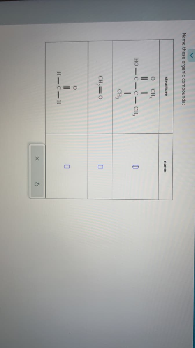 Name these organic compounds:
structure
0 CH3
HO-C-C- CH3
CH₂
CH₂=0
O
HIC-H
name
X
8
0