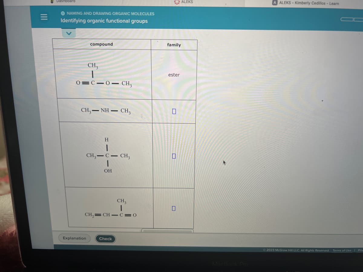 |||
Dashboard
O NAMING AND DRAWING ORGANIC MOLECULES
Identifying organic functional groups
compound
CH₂
|
0=C=0— CH,
CH,—NH– CH3
Explanation
H
CH3-C- CH3
1
OH
CH₂=CH-C=0
CH3
Check
family
ester
0
0
0
ALEKS
A ALEKS-Kimberly Cedillos - Learn
Ⓒ2023 McGraw Hill LLC. All Rights Reserved. Terms of Use | Priv